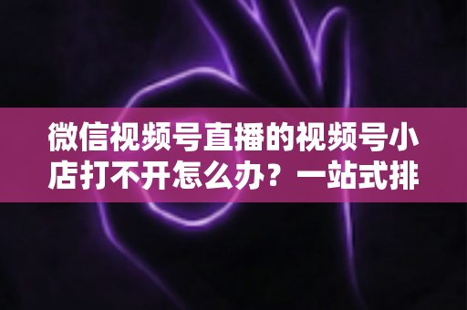 微信视频号直播的视频号小店打不开怎么办？一站式排查与解决方案全指南