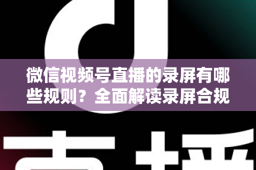 微信视频号直播的录屏有哪些规则？全面解读录屏合规要点与避坑指南