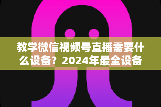 教学微信视频号直播需要什么设备？2024年最全设备清单与选择指南，助你轻松打造高质量知识课堂