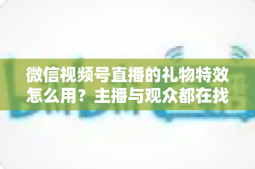 微信视频号直播的礼物特效怎么用?主播与观众都在找的完整实操指南 微信视频号直播的礼物特效怎么用?主播与观众都在找的完整实操指南
