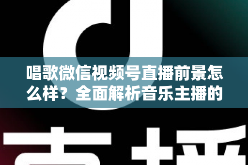 唱歌微信视频号直播前景怎么样？全面解析音乐主播的机遇、变现路径与未来发展方向