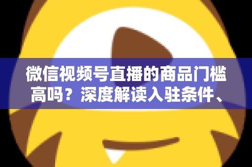 微信视频号直播的商品门槛高吗?深度解读入驻条件、类目资质与带货实操全指南 微信视频号直播的商品门槛高吗?深度解读入驻条件、类目资质与带货实操全指南