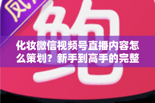化妆微信视频号直播内容怎么策划？新手到高手的完整实操攻略