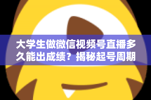大学生做微信视频号直播多久能出成绩？揭秘起号周期与高效变现时间表