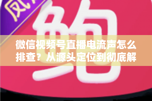 微信视频号直播电流声怎么排查？从源头定位到彻底解决的实战指南