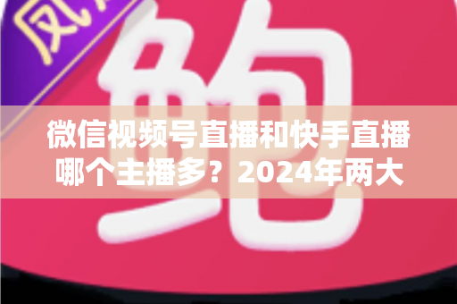 微信视频号直播和快手直播哪个主播多？2024年两大直播平台主播数量与生态深度对比分析