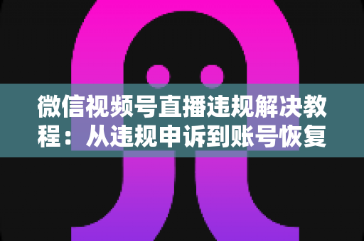 微信视频号直播违规解决教程：从违规申诉到账号恢复的完整实战指南
