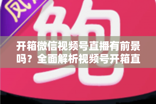 开箱微信视频号直播有前景吗？全面解析视频号开箱直播的机遇、玩法与变现路径