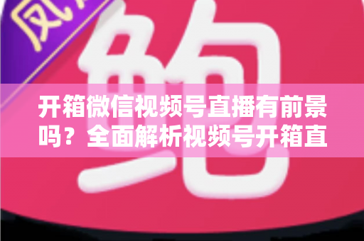 开箱微信视频号直播有前景吗？全面解析视频号开箱直播的机遇、玩法与变现路径