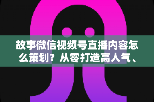 故事微信视频号直播内容怎么策划？从零打造高人气、高转化直播的实战指南