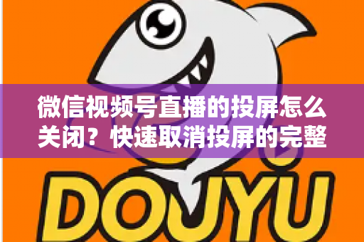 微信视频号直播的投屏怎么关闭?快速取消投屏的完整操作指南与实用技巧 微信视频号直播的投屏怎么关闭?快速取消投屏的完整操作指南与实用技巧