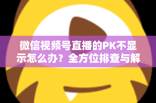 微信视频号直播的PK不显示怎么办？全方位排查与解决指南