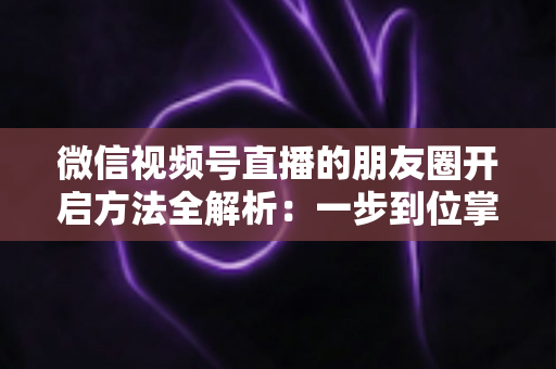 微信视频号直播的朋友圈开启方法全解析：一步到位掌握直播分享与曝光技巧