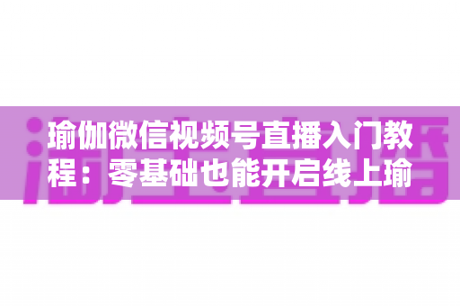 瑜伽微信视频号直播入门教程：零基础也能开启线上瑜伽课堂的实战指南