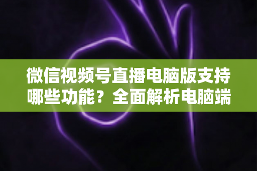微信视频号直播电脑版支持哪些功能？全面解析电脑端直播核心功能与实用指南