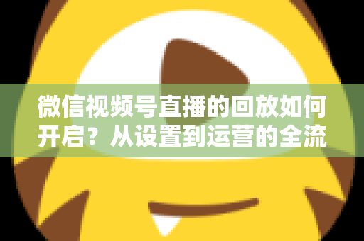 微信视频号直播的回放如何开启?从设置到运营的全流程实用指南,让每一场直播都留下精彩痕迹 微信视频号直播的回放如何开启?从设置到运营的全流程实用指南,让每一场直播都留下精彩痕迹