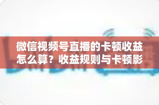 微信视频号直播的卡顿收益怎么算？收益规则与卡顿影响一文讲透