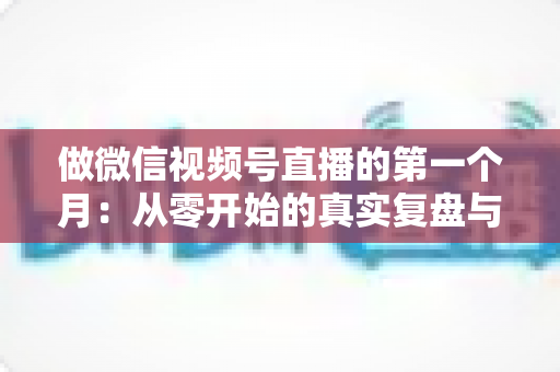 做微信视频号直播的第一个月：从零开始的真实复盘与避坑指南