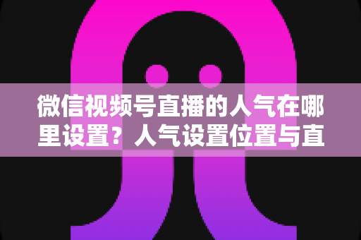 微信视频号直播的人气在哪里设置？人气设置位置与直播间涨人气全攻略