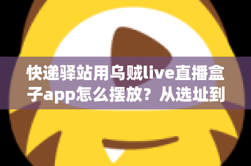 快递驿站用乌贼live直播盒子app怎么摆放？从选址到调试的全流程实操指南