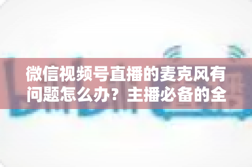 微信视频号直播的麦克风有问题怎么办？主播必备的全场景排查与解决指南