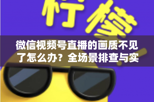 微信视频号直播的画质不见了怎么办？全场景排查与实用解决指南