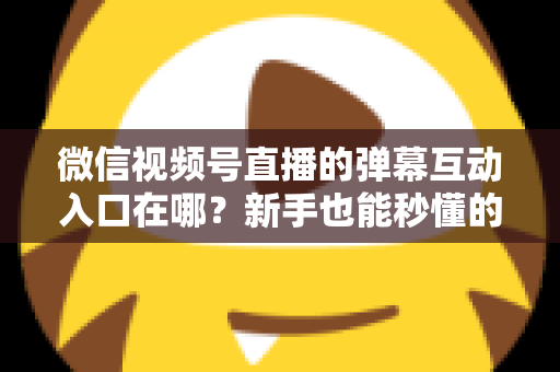 微信视频号直播的弹幕互动入口在哪？新手也能秒懂的直播间互动全攻略