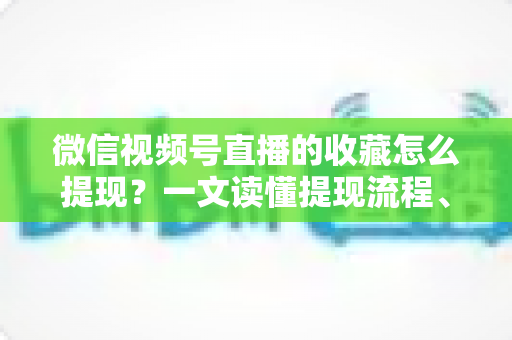 微信视频号直播的收藏怎么提现？一文读懂提现流程、到账规则与收益优化全攻略