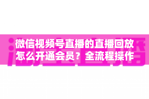 微信视频号直播的直播回放怎么开通会员？全流程操作指南与变现技巧详解