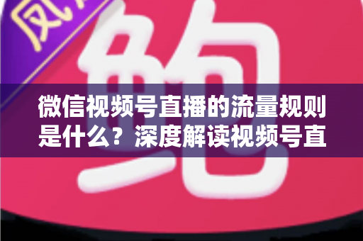 微信视频号直播的流量规则是什么？深度解读视频号直播算法逻辑与高效引流实战指南