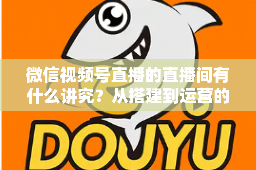 微信视频号直播的直播间有什么讲究?从搭建到运营的实战干货全解析 微信视频号直播的直播间有什么讲究?从搭建到运营的实战干货全解析