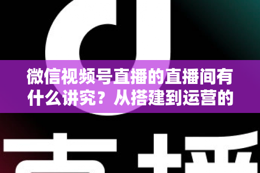 微信视频号直播的直播间有什么讲究？从搭建到运营的实战干货全解析