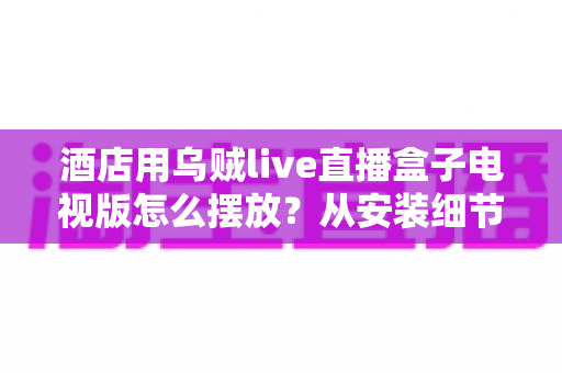酒店用乌贼live直播盒子电视版怎么摆放?从安装细节到客房体验的完整摆放指南 酒店用乌贼live直播盒子电视版怎么摆放?从安装细节到客房体验的完整摆放指南