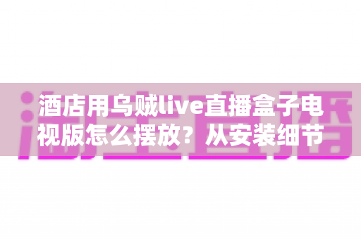 酒店用乌贼live直播盒子电视版怎么摆放？从安装细节到客房体验的完整摆放指南