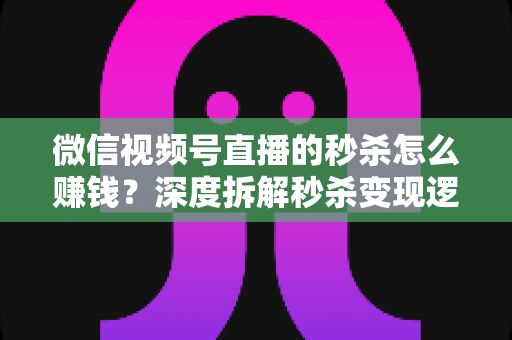 微信视频号直播的秒杀怎么赚钱？深度拆解秒杀变现逻辑与实战运营全攻略