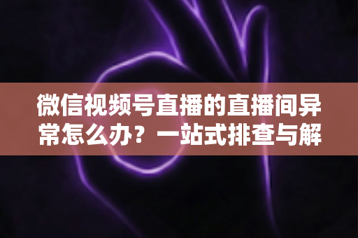 微信视频号直播的直播间异常怎么办？一站式排查与解决方案全攻略
