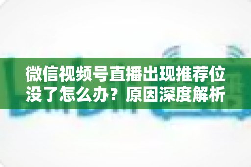 微信视频号直播出现推荐位没了怎么办?原因深度解析与快速恢复流量实战指南 微信视频号直播出现推荐位没了怎么办?原因深度解析与快速恢复流量实战指南