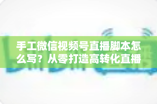 手工微信视频号直播脚本怎么写？从零打造高转化直播的完整实操指南