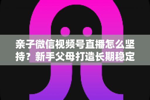 亲子微信视频号直播怎么坚持？新手父母打造长期稳定直播的完整实操指南