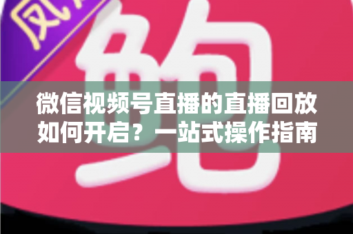 微信视频号直播的直播回放如何开启?一站式操作指南,让每一场直播都能被反复观看 微信视频号直播的直播回放如何开启?一站式操作指南,让每一场直播都能被反复观看