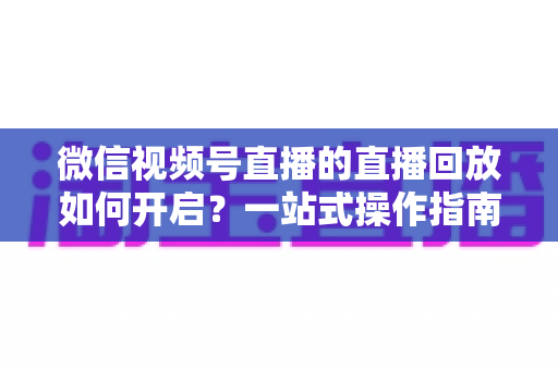 微信视频号直播的直播回放如何开启？一站式操作指南，让每一场直播都能被反复观看