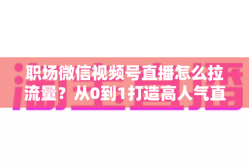 职场微信视频号直播怎么拉流量？从0到1打造高人气直播间的实战指南