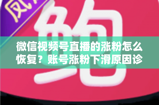 微信视频号直播的涨粉怎么恢复？账号涨粉下滑原因诊断与快速回暖全攻略