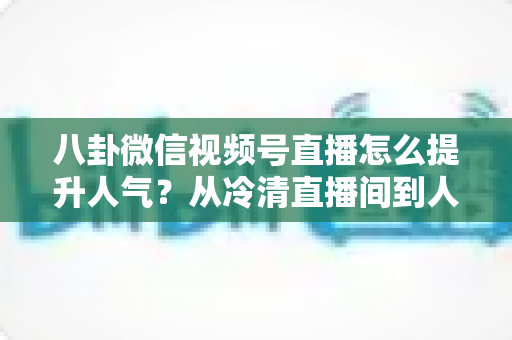 八卦微信视频号直播怎么提升人气？从冷清直播间到人气爆款的全流程实战指南