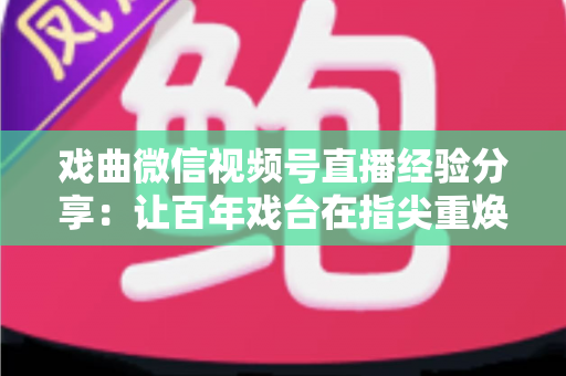 戏曲微信视频号直播经验分享：让百年戏台在指尖重焕新生的完整实战指南