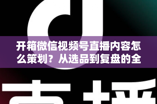 开箱微信视频号直播内容怎么策划？从选品到复盘的全流程实战指南