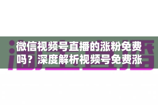 微信视频号直播的涨粉免费吗？深度解析视频号免费涨粉方法与付费推广全攻略