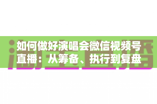 如何做好演唱会微信视频号直播：从筹备、执行到复盘的全流程实战指南