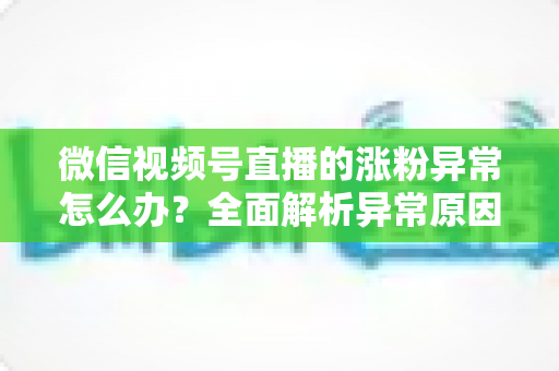 微信视频号直播的涨粉异常怎么办？全面解析异常原因与高效解决方案