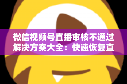 微信视频号直播审核不通过解决方案大全：快速恢复直播权限的实战指南